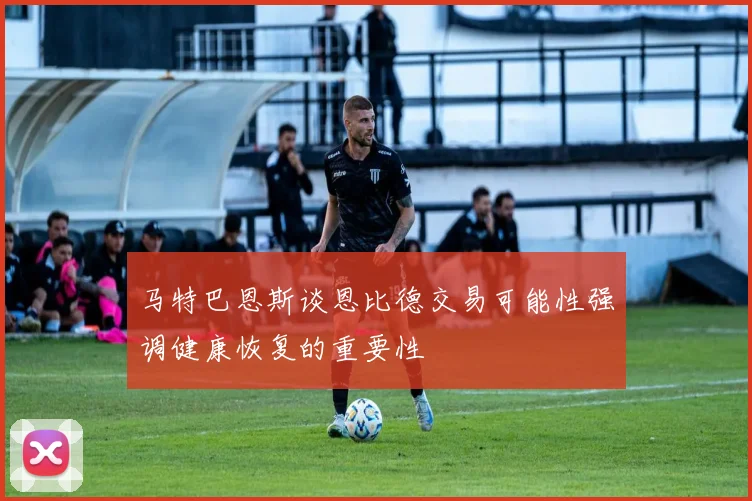 马特巴恩斯谈恩比德交易可能性强调健康恢复的重要性