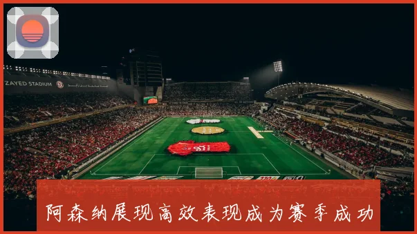 阿森纳展现高效表现成为赛季成功关键因素