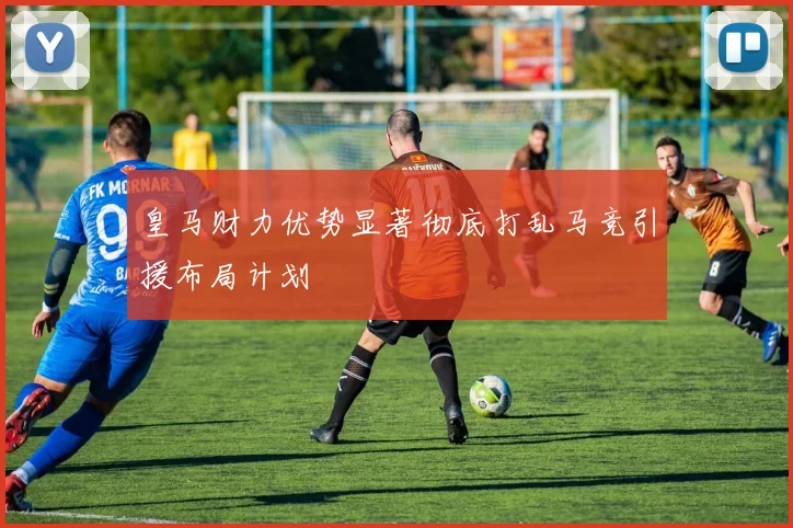 皇马财力优势显著彻底打乱马竞引援布局计划