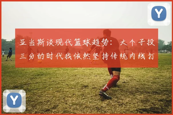 亚当斯谈现代篮球趋势：大个子投三分的时代我依然坚持传统内线打法