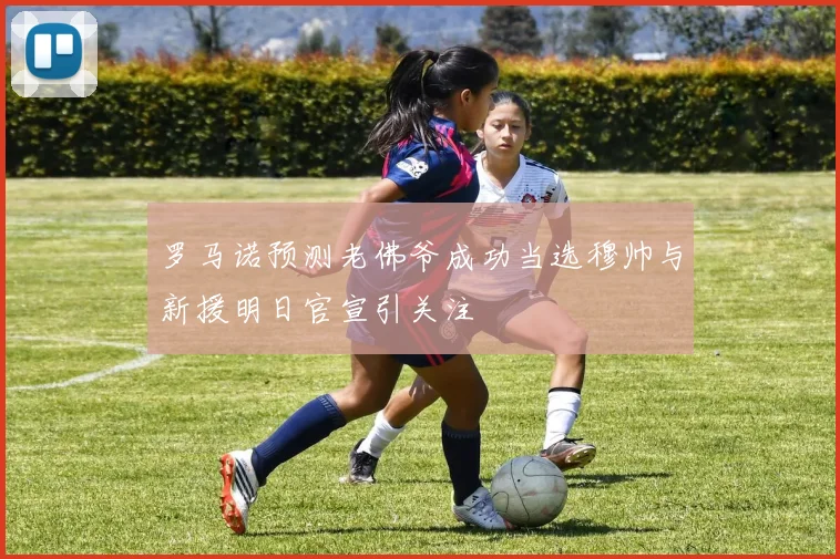 罗马诺预测老佛爷成功当选穆帅与新援明日官宣引关注