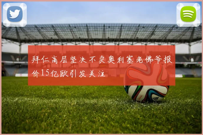 拜仁高层坚决不卖奥利塞老佛爷报价15亿欧引发关注