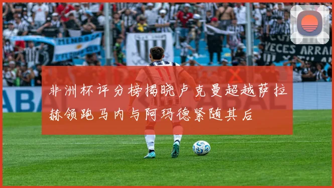 非洲杯评分榜揭晓卢克曼超越萨拉赫领跑马内与阿玛德紧随其后