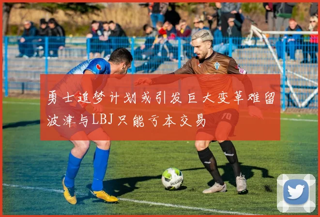 勇士追梦计划或引发巨大变革难留波津与LBJ只能亏本交易