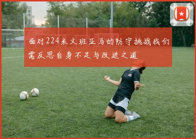 面对224米文班亚马的防守挑战我们需反思自身不足与改进之道