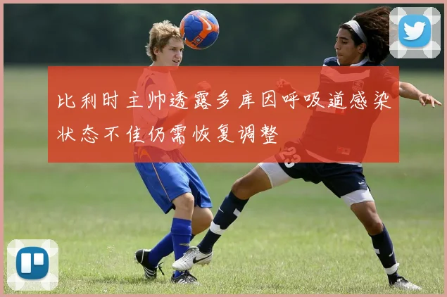 比利时主帅透露多库因呼吸道感染状态不佳仍需恢复调整
