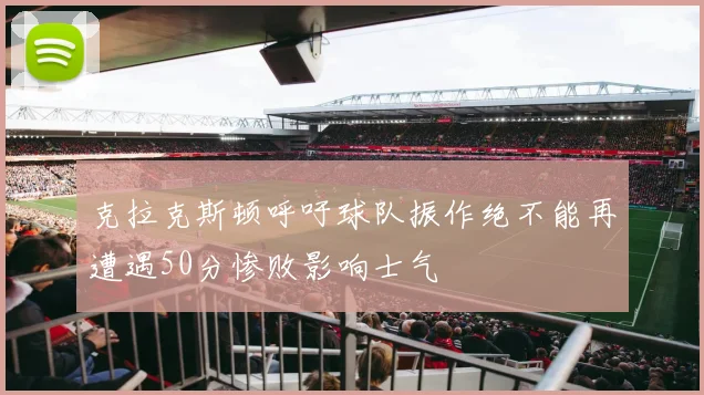 克拉克斯顿呼吁球队振作绝不能再遭遇50分惨败影响士气