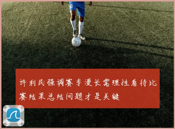 许利民强调赛季漫长需理性看待比赛结果总结问题才是关键
