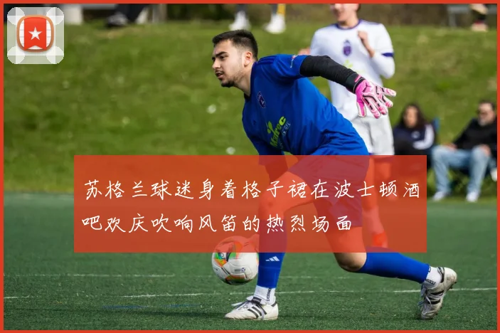 苏格兰球迷身着格子裙在波士顿酒吧欢庆吹响风笛的热烈场面