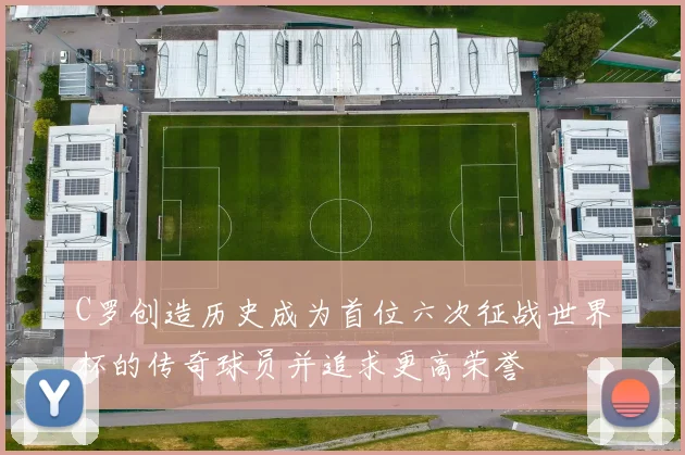 C罗创造历史成为首位六次征战世界杯的传奇球员并追求更高荣誉