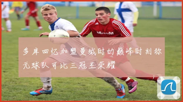 多库回忆加盟曼城时的巅峰时刻称无球队可比三冠王荣耀