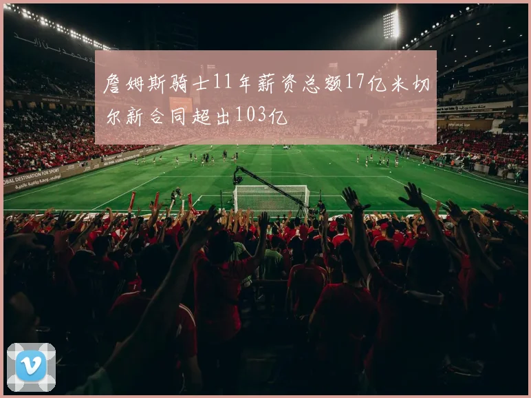 詹姆斯骑士11年薪资总额17亿米切尔新合同超出103亿