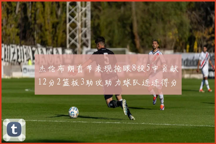 杰伦布朗首节表现抢眼8投5中贡献12分2篮板3助攻助力球队连连得分