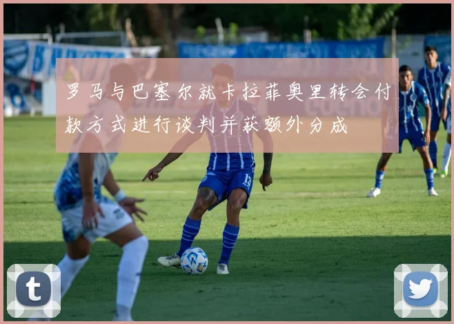 罗马与巴塞尔就卡拉菲奥里转会付款方式进行谈判并获额外分成