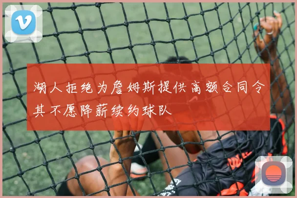湖人拒绝为詹姆斯提供高额合同令其不愿降薪续约球队