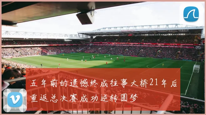 五年前的遗憾终成往事大桥21年后重返总决赛成功逆转圆梦