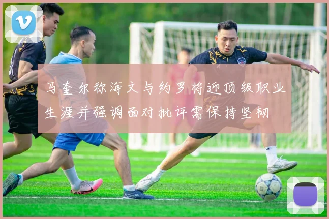 马奎尔称海文与约罗将迎顶级职业生涯并强调面对批评需保持坚韧