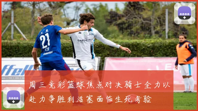 周三竞彩篮球焦点对决骑士全力以赴力争胜利活塞面临生死考验