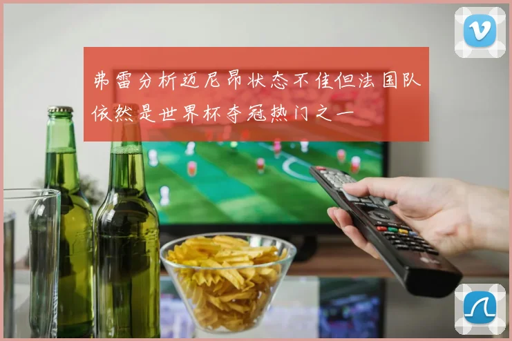 弗雷分析迈尼昂状态不佳但法国队依然是世界杯夺冠热门之一