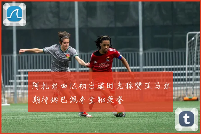 阿扎尔回忆初出道时光称赞亚马尔期待姆巴佩夺金靴荣誉