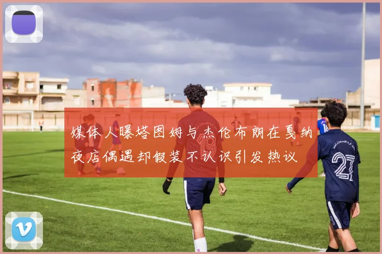 媒体人曝塔图姆与杰伦布朗在戛纳夜店偶遇却假装不认识引发热议