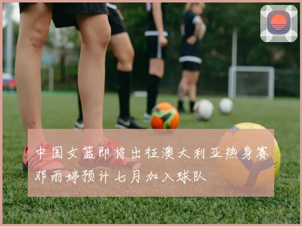 中国女篮即将出征澳大利亚热身赛邓雨婷预计七月加入球队