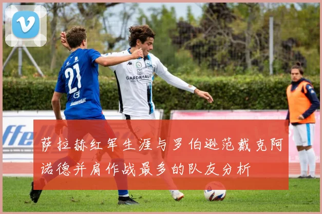 萨拉赫红军生涯与罗伯逊范戴克阿诺德并肩作战最多的队友分析