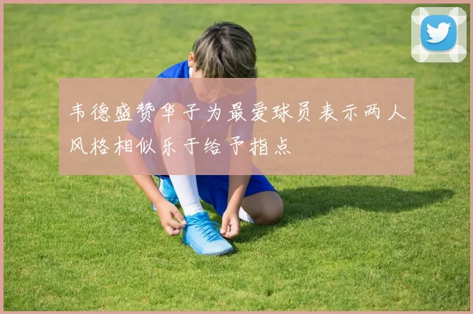 韦德盛赞华子为最爱球员表示两人风格相似乐于给予指点