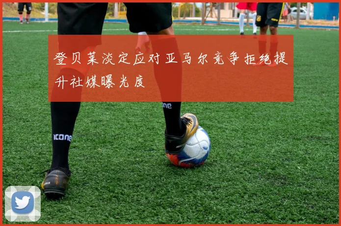 登贝莱淡定应对亚马尔竞争拒绝提升社媒曝光度
