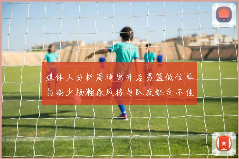 媒体人分析周琦离开后男篮低位单打减少杨瀚森风格与队友配合不佳