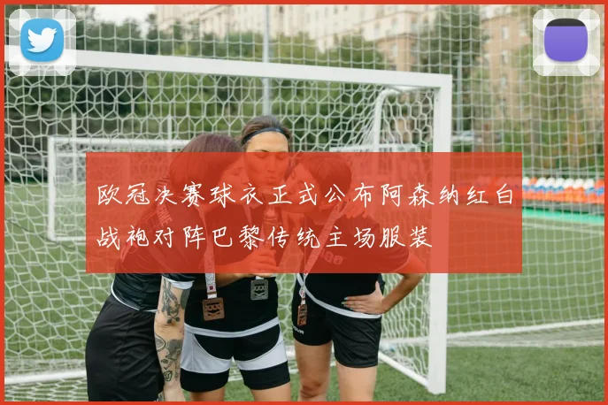 欧冠决赛球衣正式公布阿森纳红白战袍对阵巴黎传统主场服装