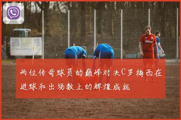 两位传奇球员的巅峰对决C罗梅西在进球和出场数上的辉煌成就