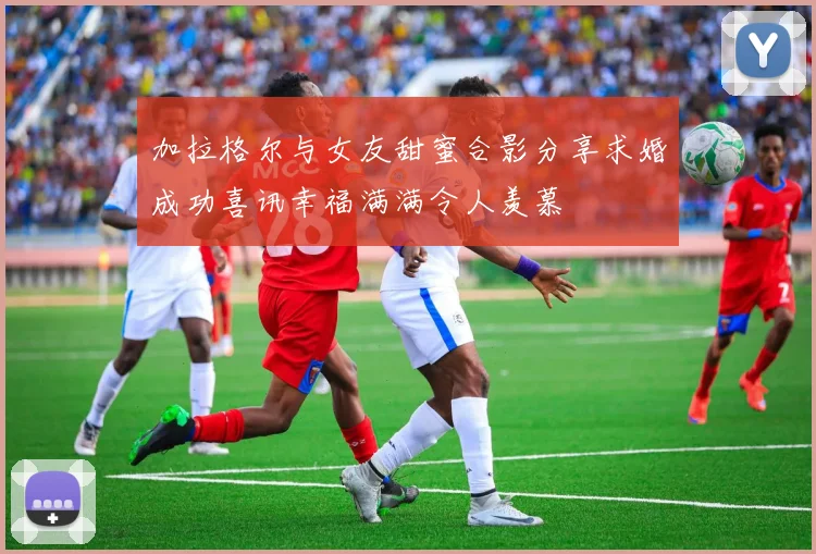 加拉格尔与女友甜蜜合影分享求婚成功喜讯幸福满满令人羡慕