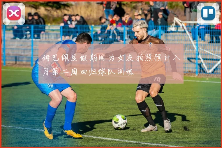 姆巴佩度假期间为女友拍照预计八月第二周回归球队训练